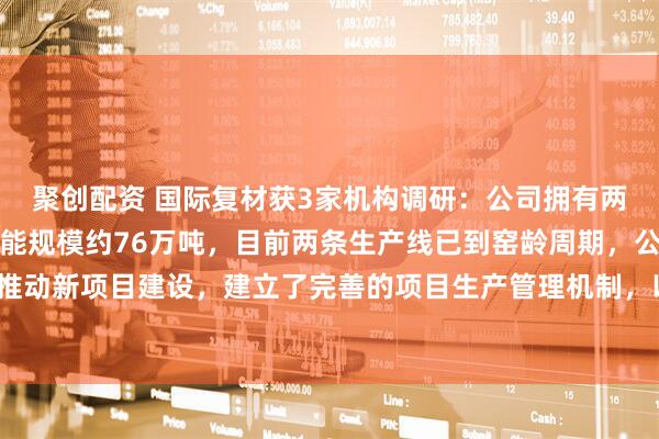 聚创配资 国际复材获3家机构调研：公司拥有两条电子细纱生产线，产能规模约76万吨，目前两条生产线已到窑龄周期，公司正积极推动新项目建设，建立了完善的项目生产管理机制，以确保新项目按期投产（附调研问答）