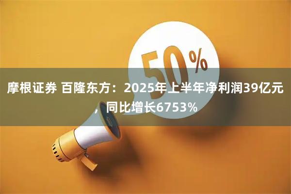 摩根证券 百隆东方：2025年上半年净利润39亿元，同比增长6753%