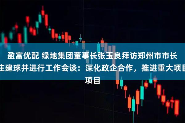 盈富优配 绿地集团董事长张玉良拜访郑州市市长庄建球并进行工作会谈：深化政企合作，推进重大项目