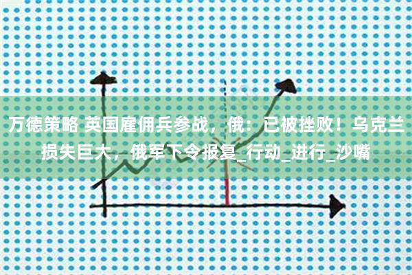 万德策略 英国雇佣兵参战,俄:已被挫败!乌克兰损失巨大,俄军下令报复_行动_进行_沙嘴