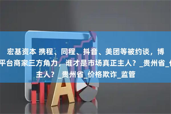 宏基资本 携程、同程、抖音、美团等被约谈，博弈升级！政府平台商家三方角力，谁才是市场真正主人？_贵州省_价格欺诈_监管