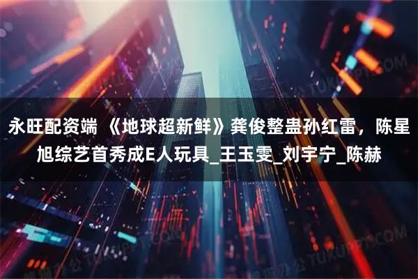 永旺配资端 《地球超新鲜》龚俊整蛊孙红雷，陈星旭综艺首秀成E人玩具_王玉雯_刘宇宁_陈赫