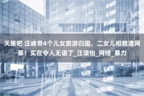 天策吧 汪峰带4个儿女旅游归国，二女儿相貌遭网暴！实在令人无语了_汪璟怡_网络_暴力