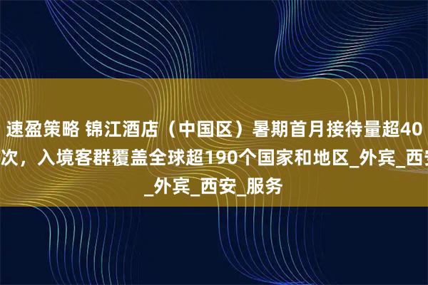 速盈策略 锦江酒店（中国区）暑期首月接待量超4050万人次，入境客群覆盖全球超190个国家和地区_外宾_西安_服务