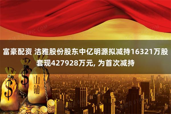 富豪配资 洁雅股份股东中亿明源拟减持16321万股套现427928万元, 为首次减持