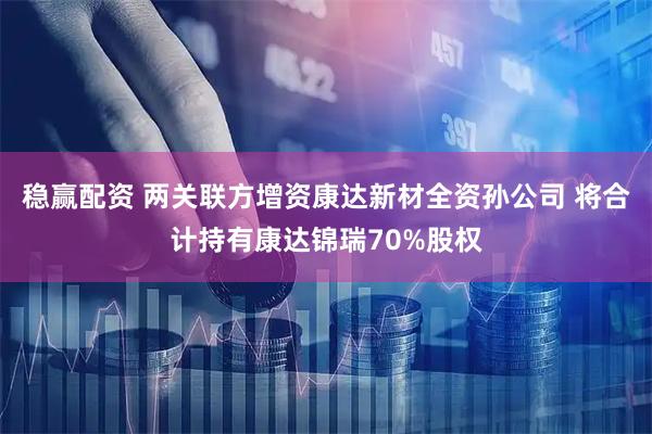 稳赢配资 两关联方增资康达新材全资孙公司 将合计持有康达锦瑞70%股权