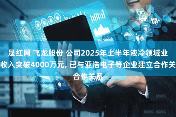晟红网 飞龙股份 公司2025年上半年液冷领域业务收入突破4000万元, 已与亚浩电子等企业建立合作关系