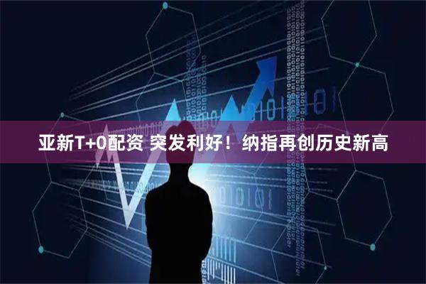 亚新T+0配资 突发利好！纳指再创历史新高