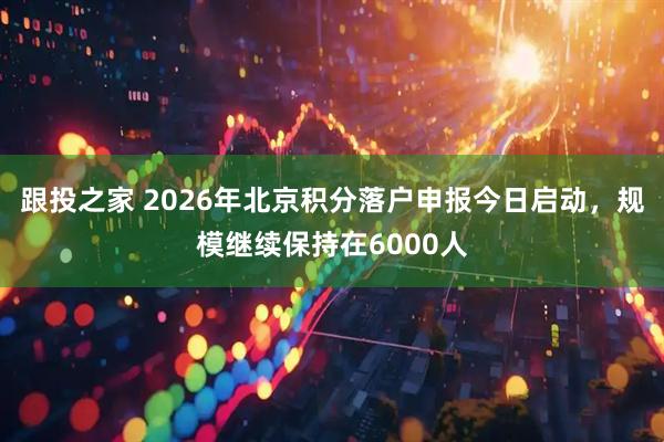 跟投之家 2026年北京积分落户申报今日启动，规模继续保持在6000人
