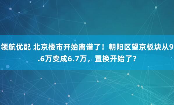领航优配 北京楼市开始离谱了!朝阳区望京板块从9.6万变成6.7万,置换开始了?