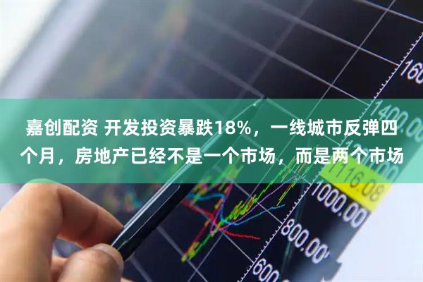 嘉创配资 开发投资暴跌18%,一线城市反弹四个月,房地产已经不是一个市场,而是两个市场