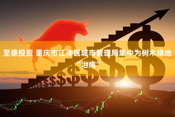 至德投资 重庆市江津区城市管理局集中为树木绿地“治病”
