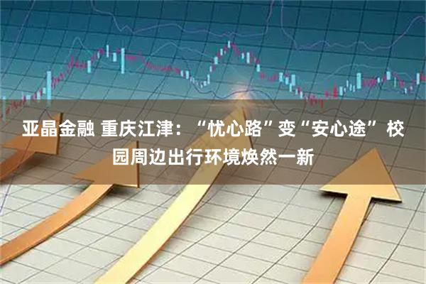 亚晶金融 重庆江津:“忧心路”变“安心途” 校园周边出行环境焕然一新