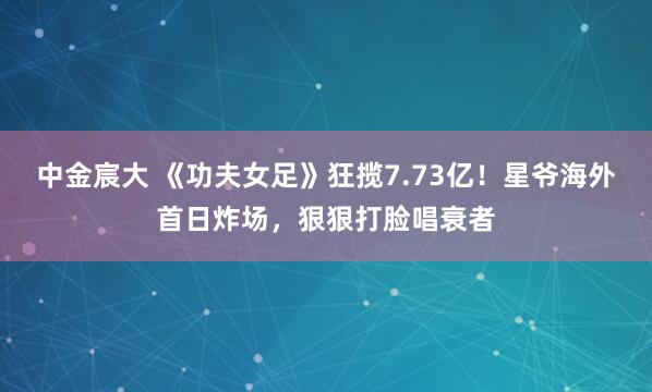 中金宸大 《功夫女足》狂揽7.73亿！星爷海外首日炸场，狠狠打脸唱衰者