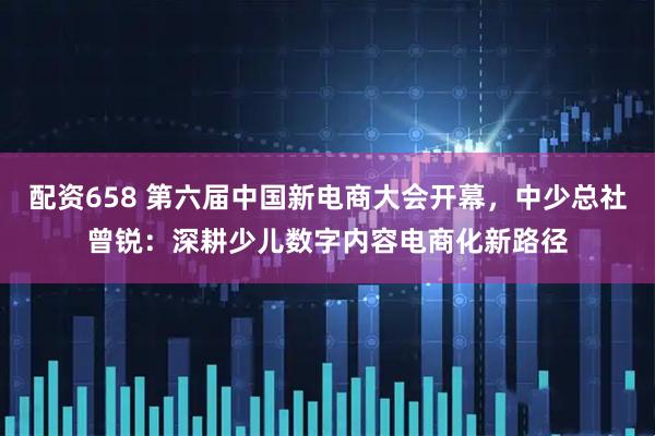 配资658 第六届中国新电商大会开幕，中少总社曾锐：深耕少儿数字内容电商化新路径