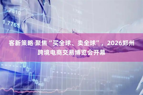 客新策略 聚焦“买全球、卖全球”，2026郑州跨境电商交易博览会开幕