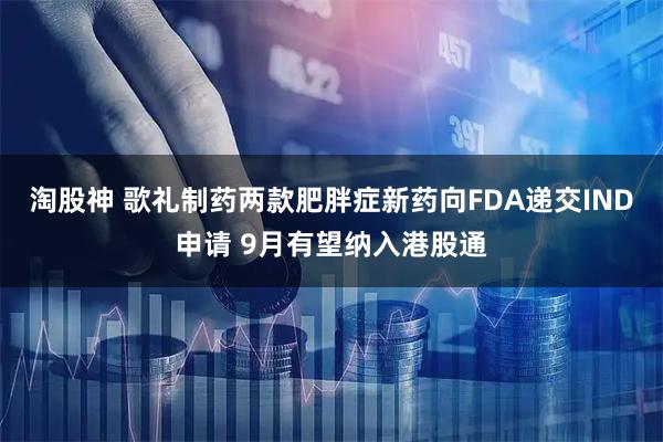 淘股神 歌礼制药两款肥胖症新药向FDA递交IND申请 9月有望纳入港股通